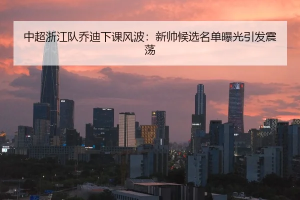 中超浙江队乔迪下课风波：新帅候选名单曝光引发震荡