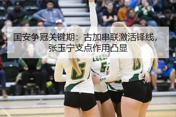 国安争冠关键期：古加串联激活锋线，张玉宁支点作用凸显