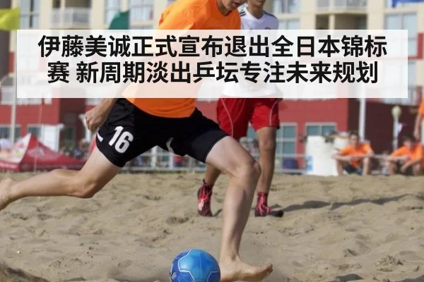 伊藤美诚正式宣布退出全日本锦标赛 新周期淡出乒坛专注未来规划